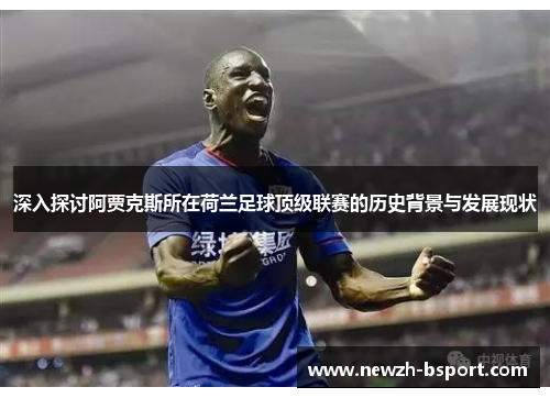 深入探讨阿贾克斯所在荷兰足球顶级联赛的历史背景与发展现状