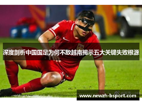 深度剖析中国国足为何不敌越南揭示五大关键失败根源