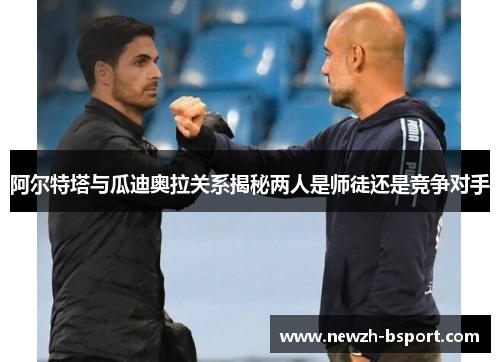 阿尔特塔与瓜迪奥拉关系揭秘两人是师徒还是竞争对手