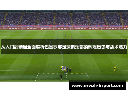 从入门到精通全面解析巴塞罗那足球俱乐部的辉煌历史与战术魅力