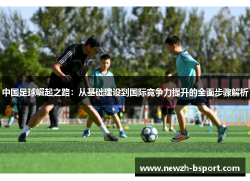 中国足球崛起之路：从基础建设到国际竞争力提升的全面步骤解析