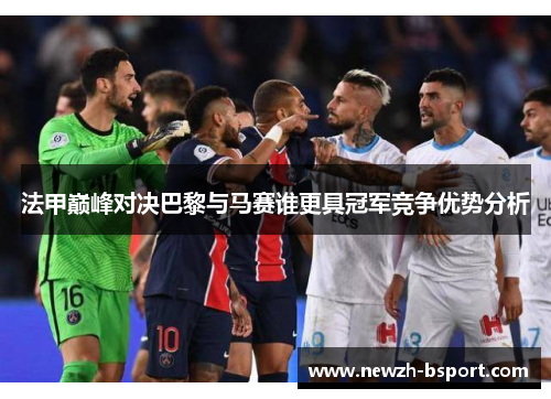 法甲巅峰对决巴黎与马赛谁更具冠军竞争优势分析