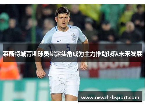 莱斯特城青训球员崭露头角成为主力推动球队未来发展