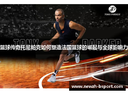 篮球传奇托尼帕克如何塑造法国篮球的崛起与全球影响力