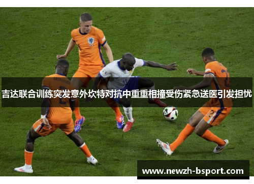 吉达联合训练突发意外坎特对抗中重重相撞受伤紧急送医引发担忧