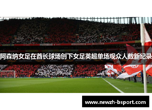 阿森纳女足在酋长球场创下女足英超单场观众人数新纪录 阿森纳女足在酋长球场创下女足英超单场观众人数新纪录