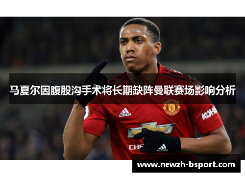 马夏尔因腹股沟手术将长期缺阵曼联赛场影响分析 马夏尔因腹股沟手术将长期缺阵曼联赛场影响分析